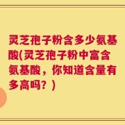 灵芝孢子粉含多少氨基酸(灵芝孢子粉中富含氨基酸，你知道含量有多高吗？)