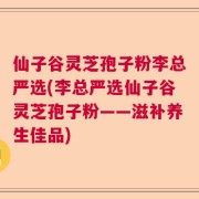 仙子谷灵芝孢子粉李总严选(李总严选仙子谷灵芝孢子粉——滋补养生佳品)