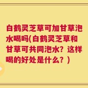 白鹤灵芝草可加甘草泡水喝吗(白鹤灵芝草和甘草可共同泡水？这样喝的好处是什么？)