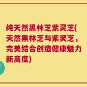 纯天然黑林芝紫灵芝(天然黑林芝与紫灵芝，完美结合创造健康魅力新高度)