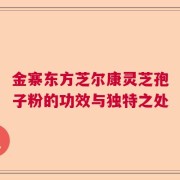 金寨东方芝尔康灵芝孢子粉的功效与独特之处