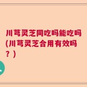 川芎灵芝同吃吗能吃吗(川芎灵芝合用有效吗？)