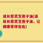送长辈灵芝孢子油(送给长辈灵芝孢子油，让健康常伴左右)