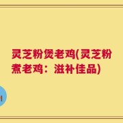 灵芝粉煲老鸡(灵芝粉煮老鸡：滋补佳品)