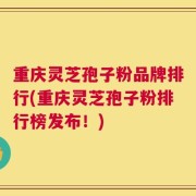 重庆灵芝孢子粉品牌排行(重庆灵芝孢子粉排行榜发布！)