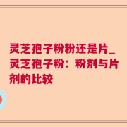 灵芝孢子粉粉还是片_灵芝孢子粉:粉剂与片剂的比较