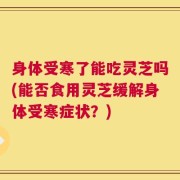 身体受寒了能吃灵芝吗(能否食用灵芝缓解身体受寒症状？)