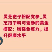 灵芝孢子粉配党参_灵芝孢子粉与党参的黄金搭配：增强免疫力，提升健康水平