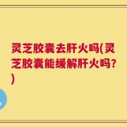 灵芝胶囊去肝火吗(灵芝胶囊能缓解肝火吗？)