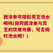 西洋参可搭配灵芝泡水喝吗(探究西洋参与灵芝的饮用效果，可否同时泡水喝？)