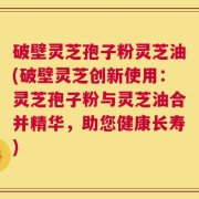 破壁灵芝孢子粉灵芝油(破壁灵芝创新使用：灵芝孢子粉与灵芝油合并精华，助您健康长寿)