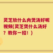 灵芝放什么肉煲汤好呢视频(灵芝煲什么汤好？教你一招！)