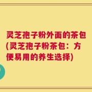 灵芝孢子粉外面的茶包(灵芝孢子粉茶包：方便易用的养生选择)