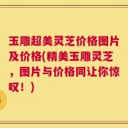 玉雕超美灵芝价格图片及价格(精美玉雕灵芝，图片与价格同让你惊叹！)