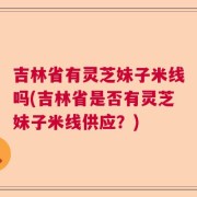 吉林省有灵芝妹子米线吗(吉林省是否有灵芝妹子米线供应？)