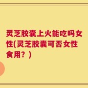 灵芝胶囊上火能吃吗女性(灵芝胶囊可否女性食用？)