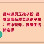 品味源灵芝孢子粉_品味源高品质灵芝孢子粉：纯净营养，健康生活新选择