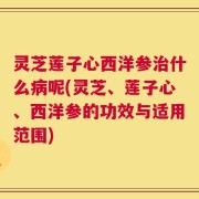 灵芝莲子心西洋参治什么病呢(灵芝、莲子心、西洋参的功效与适用范围)