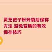 灵芝孢子粉开袋后保存方法 避免变质的有效保存技巧