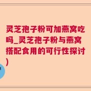 灵芝孢子粉可加燕窝吃吗_灵芝孢子粉与燕窝搭配食用的可行性探讨)