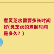 煮灵芝水需要多长时间好(灵芝水的煮制时间是多久？)