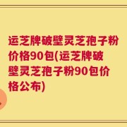 运芝牌破壁灵芝孢子粉价格90包(运芝牌破壁灵芝孢子粉90包价格公布)