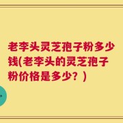 老李头灵芝孢子粉多少钱(老李头的灵芝孢子粉价格是多少？)