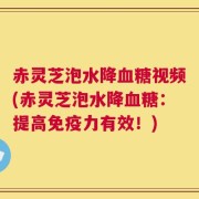 赤灵芝泡水降血糖视频(赤灵芝泡水降血糖：提高免疫力有效！)