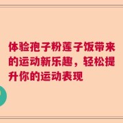 体验孢子粉莲子饭带来的运动新乐趣，轻松提升你的运动表现