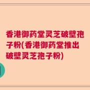 香港御药堂灵芝破壁孢子粉(香港御药堂推出破壁灵芝孢子粉)