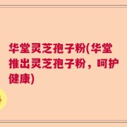 华堂灵芝孢子粉(华堂推出灵芝孢子粉，呵护健康)