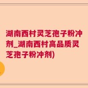 湖南西村灵芝孢子粉冲剂_湖南西村高品质灵芝孢子粉冲剂)