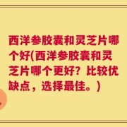 西洋参胶囊和灵芝片哪个好(西洋参胶囊和灵芝片哪个更好？比较优缺点，选择最佳。)