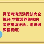 灵芝鸡汤煲汤做法大全视频(学做营养美味的灵芝鸡汤煲汤，附详细教程视频)