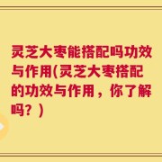灵芝大枣能搭配吗功效与作用(灵芝大枣搭配的功效与作用，你了解吗？)