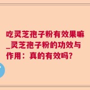 吃灵芝孢子粉有效果嘛_灵芝孢子粉的功效与作用：真的有效吗？