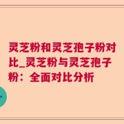 灵芝粉和灵芝孢子粉对比_灵芝粉与灵芝孢子粉：全面对比分析