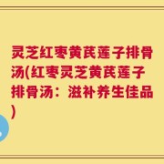 灵芝红枣黄芪莲子排骨汤(红枣灵芝黄芪莲子排骨汤：滋补养生佳品)