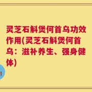 灵芝石斛煲何首乌功效作用(灵芝石斛煲何首乌：滋补养生、强身健体)