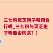 三七粉灵芝孢子粉同食行吗_三七粉与灵芝孢子粉能否同食？)