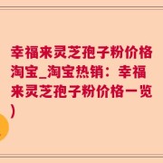 幸福来灵芝孢子粉价格淘宝_淘宝热销：幸福来灵芝孢子粉价格一览)