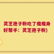 灵芝孢子粉吃了瘦瘦身好帮手：灵芝孢子粉)