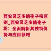 西安灵芝多糖孢子粉区别_西安灵芝多糖孢子粉：全面解析其独特优势与应用领域