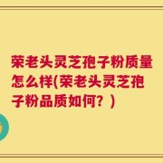 荣老头灵芝孢子粉质量怎么样(荣老头灵芝孢子粉品质如何？)