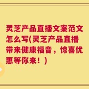 灵芝产品直播文案范文怎么写(灵芝产品直播带来健康福音，惊喜优惠等你来！)