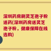 深圳药房刷灵芝孢子粉送药(深圳药房送灵芝孢子粉，健康保障在线选购)