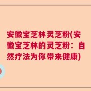 安徽宝芝林灵芝粉(安徽宝芝林的灵芝粉：自然疗法为你带来健康)