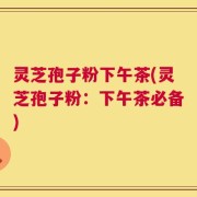 灵芝孢子粉下午茶(灵芝孢子粉：下午茶必备)