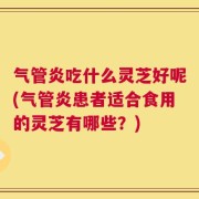 气管炎吃什么灵芝好呢(气管炎患者适合食用的灵芝有哪些？)