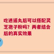 吃逍遥丸后可以搭配灵芝孢子粉吗？两者结合后的真实效果